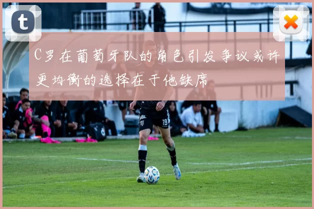 C罗在葡萄牙队的角色引发争议或许更均衡的选择在于他缺席
