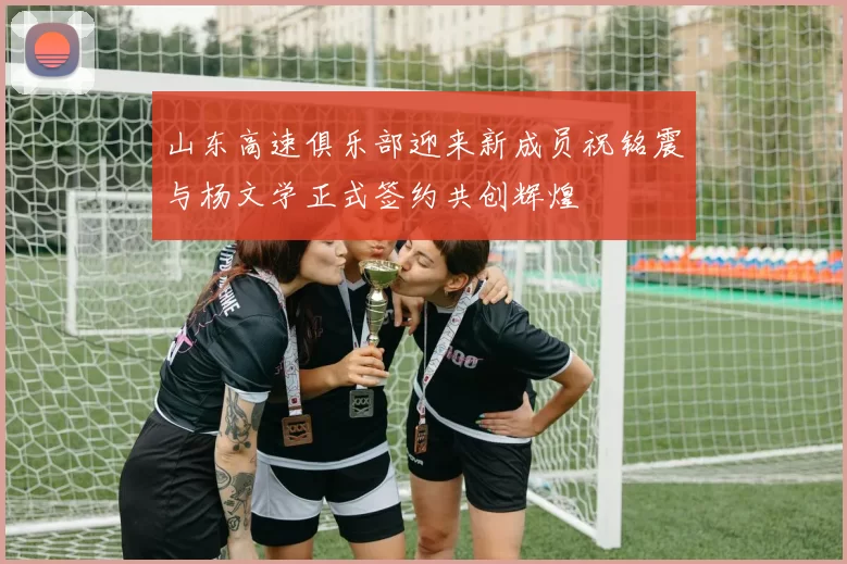 山东高速俱乐部迎来新成员祝铭震与杨文学正式签约共创辉煌