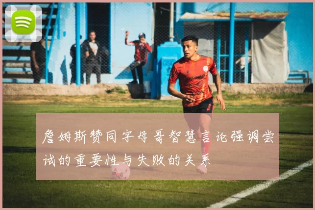 詹姆斯赞同字母哥智慧言论强调尝试的重要性与失败的关系