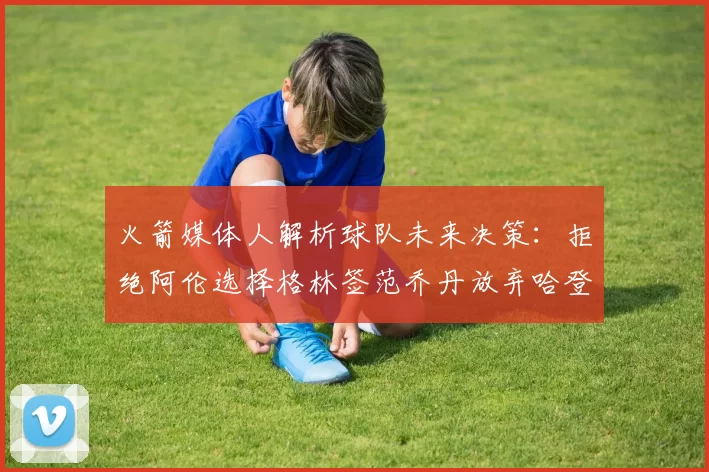 火箭媒体人解析球队未来决策：拒绝阿伦选择格林签范乔丹放弃哈登