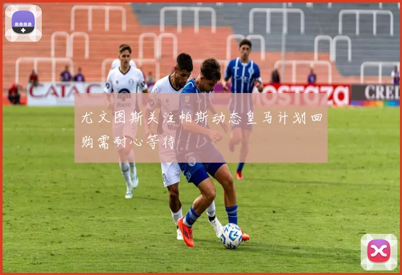 尤文图斯关注帕斯动态皇马计划回购需耐心等待