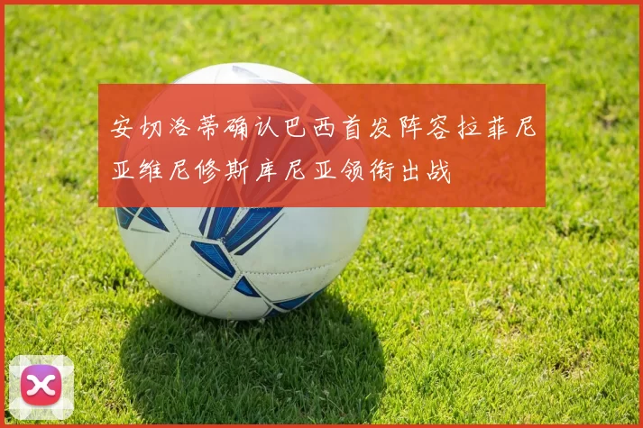 安切洛蒂确认巴西首发阵容拉菲尼亚维尼修斯库尼亚领衔出战