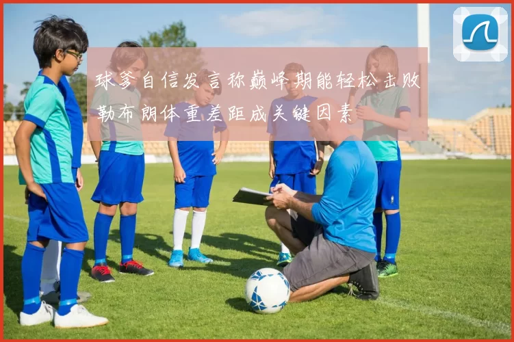 球爹自信发言称巅峰期能轻松击败勒布朗体重差距成关键因素
