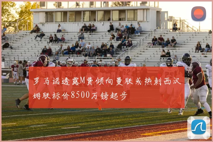 罗马诺透露M费倾向曼联或热刺西汉姆联标价8500万镑起步