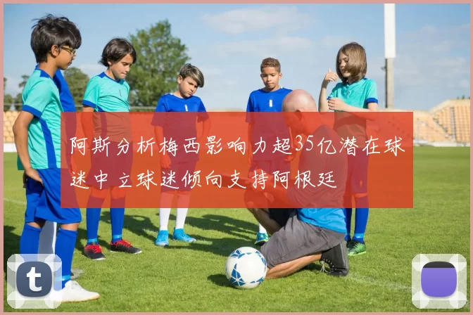 阿斯分析梅西影响力超35亿潜在球迷中立球迷倾向支持阿根廷