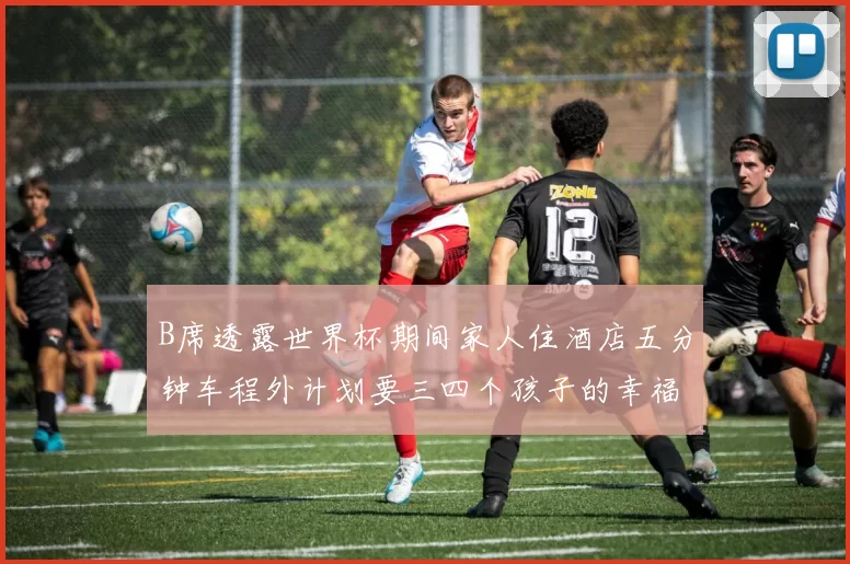 B席透露世界杯期间家人住酒店五分钟车程外计划要三四个孩子的幸福生活