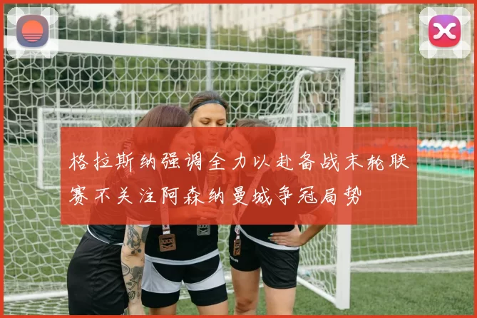 格拉斯纳强调全力以赴备战末轮联赛不关注阿森纳曼城争冠局势
