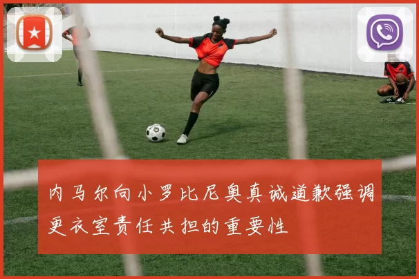 内马尔向小罗比尼奥真诚道歉强调更衣室责任共担的重要性