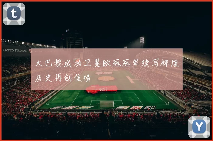大巴黎成功卫冕欧冠冠军续写辉煌历史再创佳绩