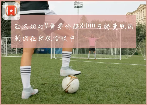 西汉姆对M费要价超8000万镑曼联热刺仍在积极洽谈中