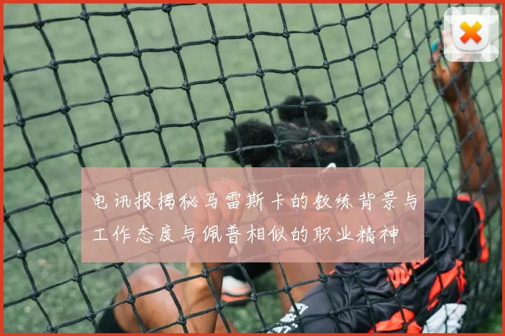 电讯报揭秘马雷斯卡的教练背景与工作态度与佩普相似的职业精神